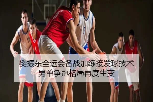 樊振东全运会备战加练接发球技术 男单争冠格局再度生变