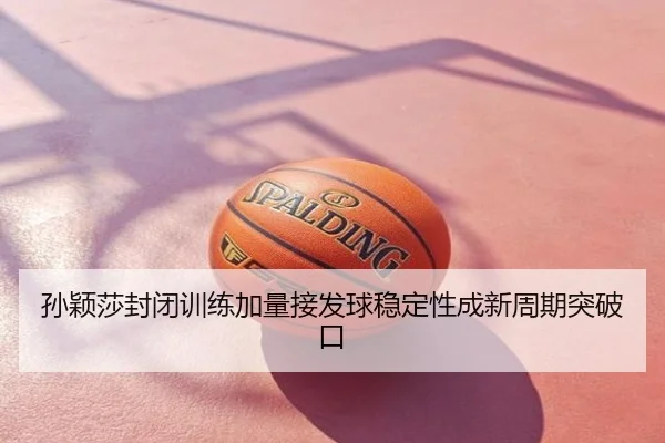 孙颖莎封闭训练加量接发球稳定性成新周期突破口