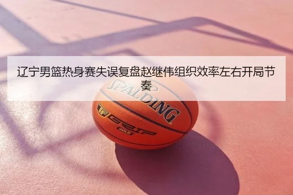 辽宁男篮热身赛失误复盘赵继伟组织效率左右开局节奏