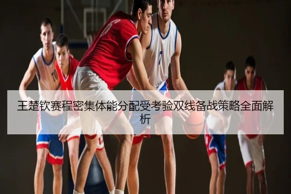 王楚钦赛程密集体能分配受考验双线备战策略全面解析
