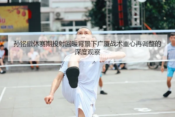 孙铭徽休赛期投射回暖背景下广厦战术重心再调整的深度观察