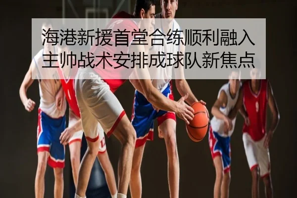 海港新援首堂合练顺利融入 主帅战术安排成球队新焦点
