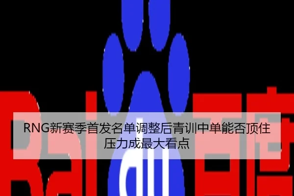 RNG新赛季首发名单调整后青训中单能否顶住压力成最大看点